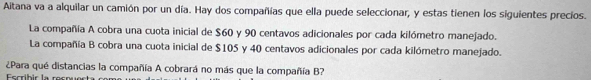 Aitana va a alquilar un camión por un día. Hay dos compañías que ella puede seleccionar, y estas tienen los siguientes precios. 
La compañía A cobra una cuota inicial de $60 y 90 centavos adicionales por cada kilómetro manejado. 
La compañía B cobra una cuota inicial de $105 y 40 centavos adicionales por cada kilómetro manejado. 
¿Para qué distancias la compañía A cobrará no más que la compañía B? 
Eccríbic la so c