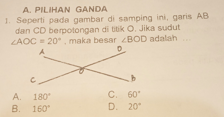 PILIHAN GANDA
1. Seperti pada gambar di samping ini, garis AB
dan CD berpotongan di titik O. Jika sudut
∠ AOC=20° , maka besar ∠ BOD adalah ...
A. 180°
C. 60°
B. 160°
D. 20°