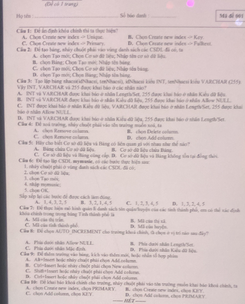 (Để có 1 trang)
Họ tên : _Số báo danh : _Mã để 601
Câu 1: Đế ấn định khóa chính thì ta thực hiện?
A. Chọn Create new index -> Unique. B. Chon Create new index -> Key.
C. Chon Create new index -> Primary. D. Chon Create new index -> Fulltext.
Cầu 2: Để tạo bảng, nháy chuột phải vào vùng danh sách các CSDL đã có, ta
A. chọn Tạo mới; Chọn Cơ sở dữ liệu; Nhập tên cơ sở dữ liệu.
B. chọn Bảng; Chọn Tạo mới; Nhập tên bảng
C. chọn Tạo mới; Chọn Cơ sở dữ liệu; Nhập tên bảng,
D. chọn Tạo mới; Chọn Bảng; Nhập tên bảng.
Câu 3: Tạo lập bảng nhacsi(idNhacsi, tenNhacsi), idNhacsi kiểu INT, tenNhacsi kiểu VARCHAR (255).
Vậy INT, VARCHAR và 255 được khai báo ở các nhân nào?
A. INT và VARCHAR được khai báo ở nhãn Length/Set, 255 được khai báo ở nhân Kiểu đữ liệu.
B. INT và VARCHAR được khai báo ở nhân Kiểu dữ liệu, 255 được khai báo ở nhân Allow NULL.
C. INT được khai báo ở nhân Kiểu dữ liệu, VARCHAR được khai báo ở nhân LengthSet, 255 được khai
báo ở nhân Allow NULL.
D. INT và VARCHAR được khai báo ở nhãn Kiêu dữ liệu, 255 được khai báo ở nhân Length/Set.
Câu 4: Đê xoá trưởng, nháy chuột phái vào tên trưởng muôn xoá, ta
A. chọn Remove column. B. chọn Delete colum.
C. chon Remove column. D. chọn Add column.
Câu 5: Hãy cho biết Cơ sở dữ liệu và Bảng có liên quan gi với nhau như thế nào?
A. Bảng chứa Cơ sở dữ liệu. B. Cơ sở dữ liệu chứa Bảng.
C. Cơ sở dữ liệu và Bảng cùng cấp. D. Cơ sở dữ liệu và Bảng không tồn tại đồng thời.
Câu 6: Để tạo lập CSDL mymusie, có các bước thực hiện sau:
1 nhây chuột phải ở vùng danh sách các CSDL đã có;
2. chọn Cơ sở dữ liệu;
3. chọn Tạo mới;
4. nhập mymusic;
5. chọn OK.
Sắp xếp lại các bước để được cách làm đúng.
A. 1, 4, 3, 2, 5 B. 3, 2, 1, 4, 5 C. 1, 2, 3, 4, 5 D. 1, 3, 2, 4, 5
Câu 7: Để thực hiện mô hình quân lí danh sách tên quận/huyện của các tính thành phố, em có thể xác định
khóa chính trong trong bảng Tinh thành phố là
A. Mã của thị trấn. B. Mã cứa thị xã.
C. Mã của tính thành phố, D. Mã của huyện.
Câu 8: Đê chọn AUTO_INCREMENT cho trường khoá chính, tà chọn ở vị trí nào sau đây?
A. Phía dưới nhãn Allow NULL. B. Phía dưới nhãn Length/Set.
C. Phía dưới nhãn Mặc định. D. Phía dưới nhân Kiểu dữ hệu.
Câu 9: Để thêm trường vào bảng, kích vào thêm mới, hoặc nhân tổ hợp phim
A. Alt+Insert hoặc nháy chuột phái chọn Add.column.
B. Ctrl+Insert hoặc nháy chuột phải chọn New column.
C. Shift+Insert hoặc nháy chuột phái chọn Add column.
D. Ctrl+Insert hoặc nháy chuột phái chọn Add column.
Câu 10: Đễ khai báo khoá chính cho trưởng, nháy chuột phái vào tên trường muồn khai báo khoá chính, ta
A. chọn Create new index, chọn PRIMARY. B. chọn Create new index, chọn KEY.
C. chọn Add column, chọn KEY. D. chọn Add column, chọn PRIMARY
_Hét_