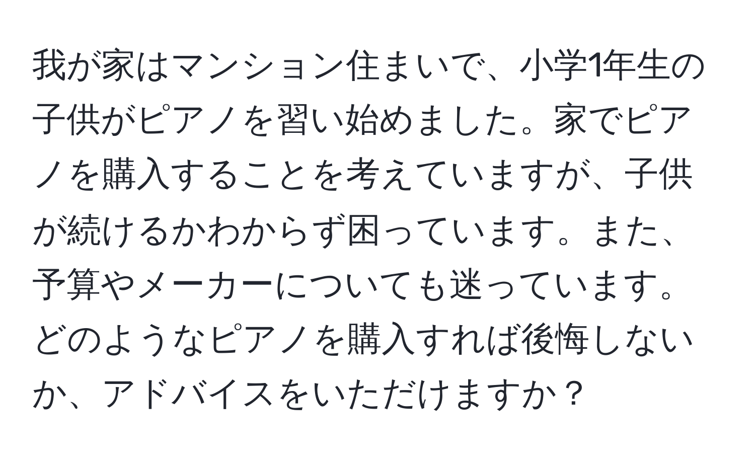 我が家はマンション住まいで、小学1年生の子供がピアノを習い始めました。家でピアノを購入することを考えていますが、子供が続けるかわからず困っています。また、予算やメーカーについても迷っています。どのようなピアノを購入すれば後悔しないか、アドバイスをいただけますか？