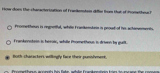 How does the characterization of Frankenstein differ from that of Prometheus?
Prometheus is regretful, while Frankenstein is proud of his achievements.
Frankenstein is heroic, while Prometheus is driven by guilt.
Both characters willingly face their punishment.
Promethous accents his fate, while Frankenstein tries to escane the consegr