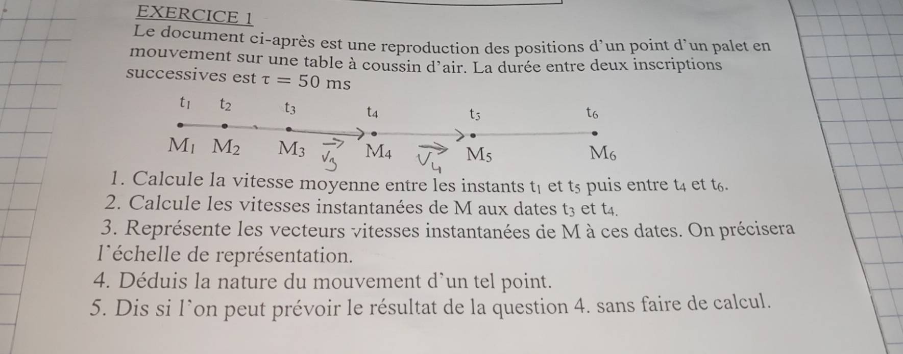 Le document ci-après est une reproduction des positions d’un point d’un palet en 
mouvement sur une table à coussin d'air. La durée entre deux inscriptions 
successives est tau =50ms
t_1 t_2 t_3 t_4
t_5
t6
M_1 M_2 M_3 vector v_3 M_4 M_6
M_5
1. Calcule la vitesse moyenne entre les instants t_1 et t5 puis entre t4 et t6. 
2. Calcule les vitesses instantanées de M aux dates t_3 et t4. 
3. Représente les vecteurs vitesses instantanées de M à ces dates. On précisera 
léchelle de représentation. 
4. éduis la nature du m ouvement un tel point.
d
5. Dis si l’on peut prévoir le résultat de la question 4. sans faire de calcul.