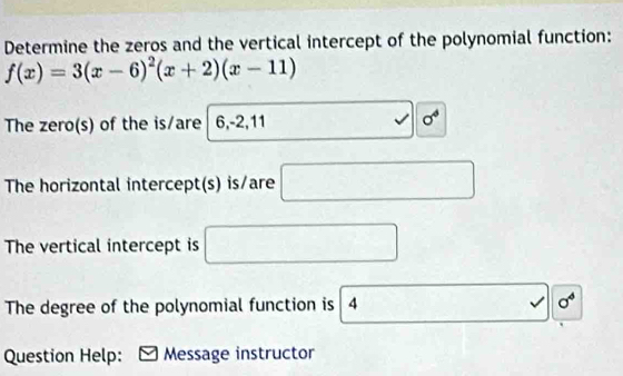 Determine the zeros and the vertical intercept of the polynomial function:
f(x)=3(x-6)^2(x+2)(x-11)
, 
The zero(s) of the is/are 6, -2, 11 sigma^4
The horizontal intercept(s) is/are □ 
The vertical intercept is □ 
The degree of the polynomial function is 0^4
Question Help: Message instructor