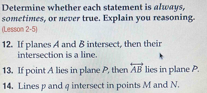 Determine whether each statement is always, 
sometimes, or never true. Explain you reasoning. 
(Lesson 2-5) 
12. If planes A and B intersect, then their 
intersection is a line. 
13. If point A lies in plane P, then overleftrightarrow AB lies in plane P. 
14. Lines p and q intersect in points M and N.