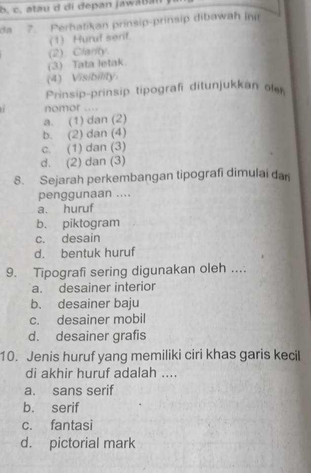 b, c, atau d di depan jawaBan
da 7. Perhatikan prinsip-prinsip dibawah in
(1) Huruf serif.
(2) Clarity.
(3) Tata letak.
(4) Visibility
Prinsip-prinsip tipografi ditunjukkan o
nomor ....
a. (1) dan (2)
b. (2) dan (4)
c. (1) dan (3)
d. (2) dan (3)
8. Sejarah perkembangan tipografi dimulai dari
penggunaan ....
a. huruf
b. piktogram
c. desain
d. bentuk huruf
9. Tipografi sering digunakan oleh ....
a. desainer interior
b. desainer baju
c. desainer mobil
d. desainer grafis
10. Jenis huruf yang memiliki ciri khas garis kecil
di akhir huruf adalah ....
a. sans serif
b. serif
c. fantasi
d. pictorial mark