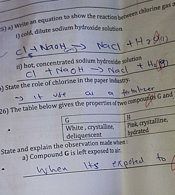 Write an equation to show the reaction between chlorine gas a 
_ 
í) cold, dilute sodium hydroxide solution 
_ 
_ 
ii) hot, concentrated sodium hydroxide solution 
_ 
) State the role of chlorine in the paper industry. 
26) The table belof two compounds G and 
State and explain the observation made 
a) Compound G is left exposed to air. 
. 
_