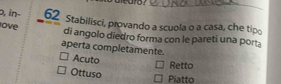 o, in- 62 Stabilisci, provando a scuola o a casa, che tipo
ove di angolo diedro forma con le pareti una porta
aperta completamente.
Acuto Retto
Ottuso
Piatto