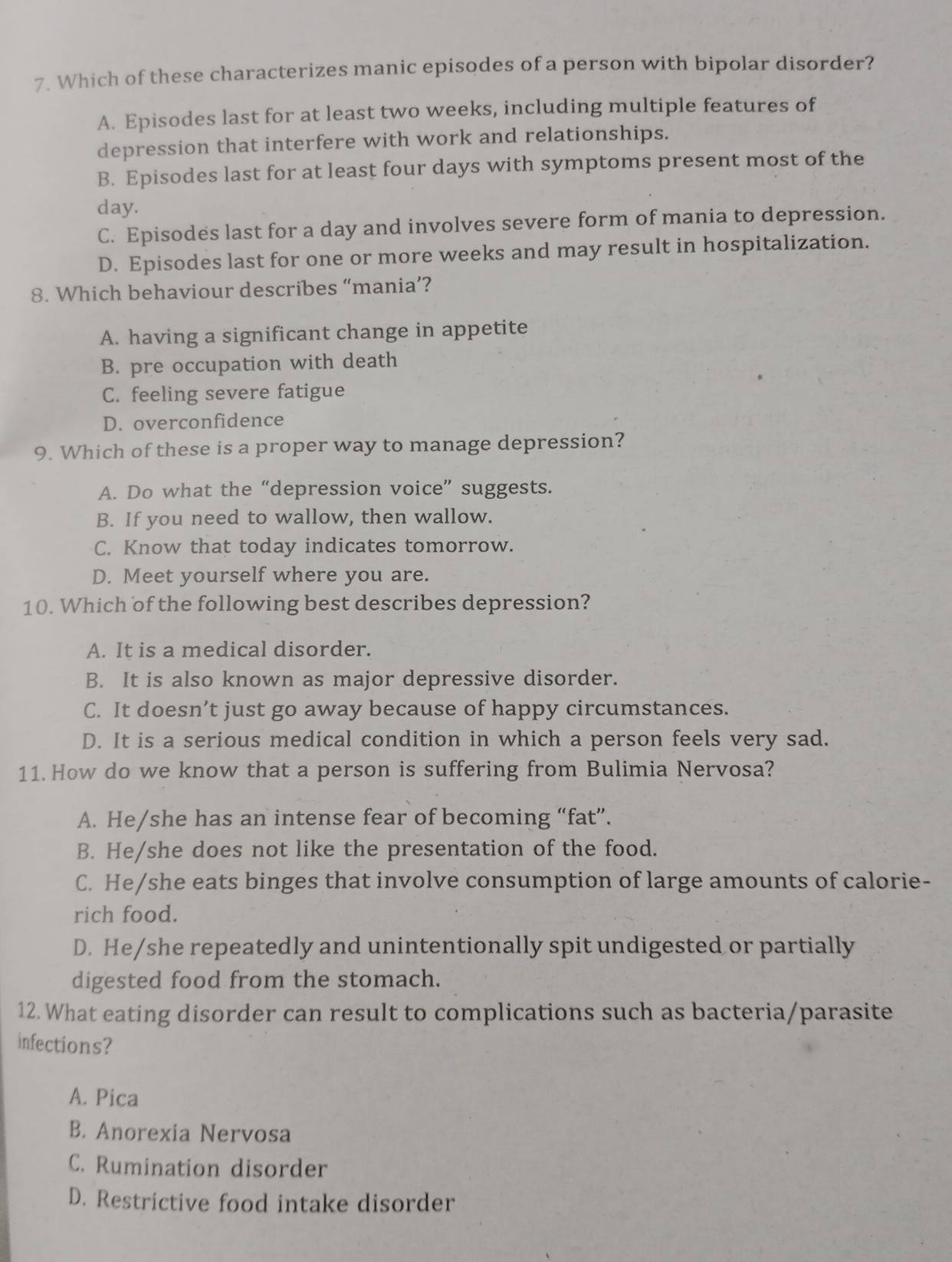 Which of these characterizes manic episodes of a person with bipolar disorder?
A. Episodes last for at least two weeks, including multiple features of
depression that interfere with work and relationships.
B. Episodes last for at least four days with symptoms present most of the
day.
C. Episodes last for a day and involves severe form of mania to depression.
D. Episodes last for one or more weeks and may result in hospitalization.
8. Which behaviour describes “mania’?
A. having a significant change in appetite
B. pre occupation with death
C. feeling severe fatigue
D. overconfidence
9. Which of these is a proper way to manage depression?
A. Do what the “depression voice” suggests.
B. If you need to wallow, then wallow.
C. Know that today indicates tomorrow.
D. Meet yourself where you are.
10. Which of the following best describes depression?
A. It is a medical disorder.
B. It is also known as major depressive disorder.
C. It doesn’t just go away because of happy circumstances.
D. It is a serious medical condition in which a person feels very sad.
11. How do we know that a person is suffering from Bulimia Nervosa?
A. He/she has an intense fear of becoming “fat”.
B. He/she does not like the presentation of the food.
C. He/she eats binges that involve consumption of large amounts of calorie-
rich food.
D. He/she repeatedly and unintentionally spit undigested or partially
digested food from the stomach.
12. What eating disorder can result to complications such as bacteria/parasite
infections?
A. Pica
B. Anorexia Nervosa
C. Rumination disorder
D. Restrictive food intake disorder