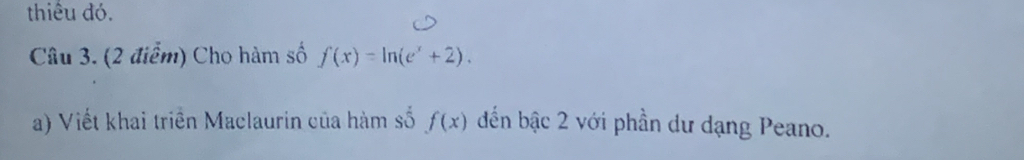 thiểu đó. 
Câu 3. (2 điểm) Cho hàm số f(x)=ln (e^x+2). 
a) Viết khai triển Maclaurin của hàm số f(x) đến bậc 2 với phần dư dạng Peano.