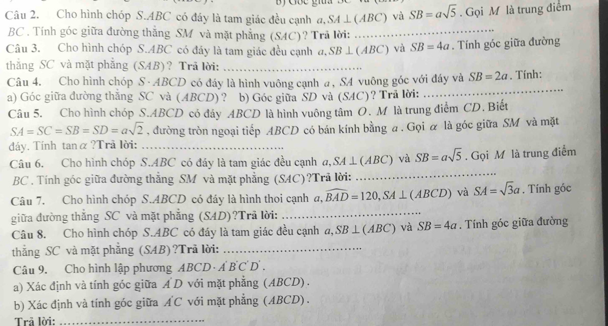 Cho hình chóp S.ABC có đáy là tam giác đều cạnh a,SA⊥ (ABC) và SB=asqrt(5). Gọi M là trung điểm
BC . Tính góc giữa đường thẳng SM và mặt phẳng (SAC)? Trả lời:_
Câu 3. Cho hình chóp S.ABC có đáy là tam giác đều cạnh a,SB⊥ (ABC) và SB=4a. Tính góc giữa đường
thắng SC và mặt phẳng (SAB)? Trå lời:_
Câu 4. Cho hình chóp S · ABCD có đáy là hình vuông cạnh a, SA vuông góc với đáy và SB=2a. Tính:
a) Góc giữa đường thắng SC và (ABCD)? b) Góc giữa SD và (SAC)? Trả lời:
_
Câu 5. Cho hình chóp S.ABCD có đáy ABCD là hình vuông tâm O. M là trung điểm CD. Biết
SA=SC=SB=SD=asqrt(2) , đường tròn ngoại tiếp ABCD có bán kính bằng a . Gọi α là góc giữa SM và mặt
đáy. Tính tanα ?Trả lời:_
Câu 6. Cho hình chóp S.ABC có đáy là tam giác đều cạnh a,SA⊥ (ABC) và SB=asqrt(5). Gọi M là trung điểm
BC . Tính góc giữa đường thắng SM và mặt phẳng (SAC)?Trã lời:
_
Câu 7. Cho hình chóp S.ABCD có đáy là hình thoi cạnh  a,widehat BAD=120,SA⊥ (ABCD) và SA=sqrt(3)a. Tính góc
giữa đường thắng SC và mặt phẳng (SAD)?Trã lời:
_
Câu 8. Cho hình chóp S.ABC có đáy là tam giác đều cạnh a,SB⊥ (ABC) và SB=4a. Tính góc giữa đường
thắng SC và mặt phẳng (SAB)?Trã lời:_
Câu 9. Cho hình lập phương ABC D · A B'C'D'.
a) Xác định và tính góc giữa A D với mặt phẳng (ABCD) .
b) Xác định và tính góc giữa AC với mặt phẳng (ABCD) .
Trả lời:_