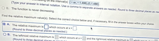 using on the interval(s) (-∈fty ,-1.486),(0,1.486). 
(Type your answer in interval notation. Use a comma to separate answers as needed. Round to three decimal places as nee
B. The function is never decreasing.
Find the relative maximum value(s). Select the correct choice below and, if necessary, fill in the answer boxes within your choice.
A. The relative maximum is □ which occurs at x=□. 
(Round to three decimal places as needed.)
B. The leftmost relative maximum is □ which occurs at x=□ and the rightmost relative maximum is □ which .
(Round to three decimal places