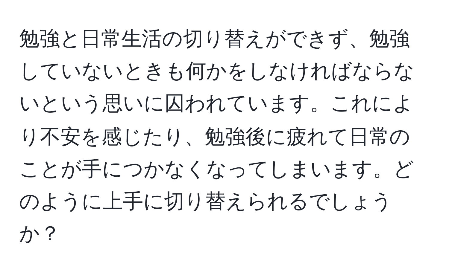 勉強と日常生活の切り替えができず、勉強していないときも何かをしなければならないという思いに囚われています。これにより不安を感じたり、勉強後に疲れて日常のことが手につかなくなってしまいます。どのように上手に切り替えられるでしょうか？