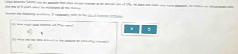 Craw deposts $4000 no an acunt that paes simple imarent at an armual rate of SP. He dises not maike any more deponsts. He masies no witthwes antl 
the et of 6 years wen the wietrows all the mames. 
Aeswer the fallmsing auestions. IP resesars, refer to the jst of Rrance fonasin 
luh wew mucth testa ierent will Chass cor? 
X 
z) what will the notos' amount in the aount be Ucudiing intament