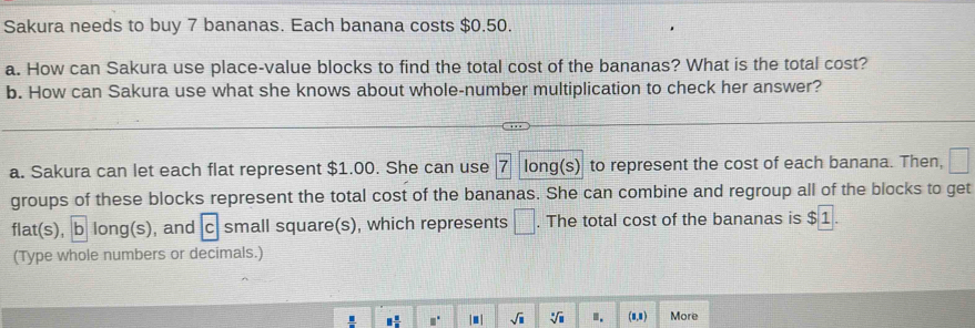 Sakura needs to buy 7 bananas. Each banana costs $0.50. 
a. How can Sakura use place-value blocks to find the total cost of the bananas? What is the total cost? 
b. How can Sakura use what she knows about whole-number multiplication to check her answer? 
a. Sakura can let each flat represent $1.00. She can use 7 long(s) to represent the cost of each banana. Then, 
groups of these blocks represent the total cost of the bananas. She can combine and regroup all of the blocks to get 
flat(s), b long(s), and C : small square(s), which represents □. The total cost of the bananas is $1. 
(Type whole numbers or decimals.)
□  □ /□   □° |■ | sqrt(□ ) sqrt[□](□ ) I. (1,1) More