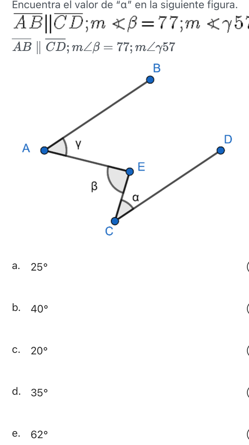 Encuentra el valor de “ α ” en la siguiente figura.
overline AB||overline CD; m∠ beta =77; m∠ gamma 5'
overline AB||overline CD; m∠ beta =77; m∠ gamma 57
a. 25°
b. 40°
C. 20°
d. 35°
e. 62°