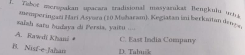 Tabot merupakan upacara tradisional masyarakat Bengkulu untuk
memperingati Hari Asyura (10 Muharam). Kegiatan ini berkaitan dengan
salah satu budaya di Persia, yaitu ....
A. Rawdi Khani
C. East India Company
B. Nisf-e-Jahan
D. Tabuik