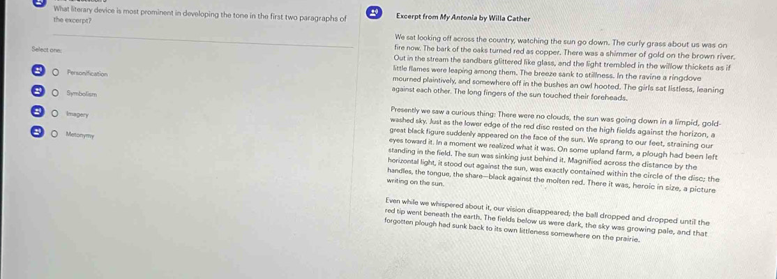 What literary device is most prominent in developing the tone in the first two paragraphs of Excerpt from My Antonia by Willa Cather
the excerpt?
_
We sat looking off across the country, watching the sun go down. The curly grass about us was on
fire now. The bark of the oaks turned red as copper. There was a shimmer of gold on the brown river.
Out in the stream the sandbars glittered like glass, and the light trembled in the willow thickets as if
Select one: little flames were leaping among them. The breeze sank to stillness. In the ravine a ringdove
Personification mourned plaintively, and somewhere off in the bushes an owl hooted. The girls sat listless, leaning
against each other. The long fingers of the sun touched their foreheads.
。 Symbolism Presently we saw a curious thing: There were no clouds, the sun was going down in a limpid, gold-
washed sky. Just as the lower edge of the red disc rested on the high fields against the horizon, a
。 Imagery great black figure suddenly appeared on the face of the sun. We sprang to our feet, straining our
eyes toward it. In a moment we realized what it was. On some upland farm, a plough had been left
O Metonymy standing in the field. The sun was sinking just behind it. Magnified across the distance by the
horizontal light, it stood out against the sun, was exactly contained within the circle of the disc; the
handles, the tongue, the share—black against the molten red. There it was, heroic in size, a picture
writing on the sun.
Even while we whispered about it, our vision disappeared; the ball dropped and dropped until the
red tip went beneath the earth. The fields below us were dark, the sky was growing pale, and that
forgotten plough had sunk back to its own littleness somewhere on the prairie.