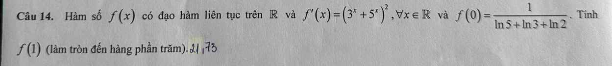 Hàm số f(x) có đạo hàm liên tục trên R và f'(x)=(3^x+5^x)^2, forall x∈ R và f(0)= 1/ln 5+ln 3+ln 2 . Tính
f(1) (làm tròn đến hàng phần trăm). 2 173