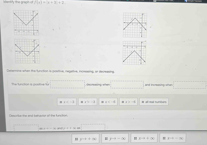 Identify the graph of f(x)=|x+3|+2. = Google Transfata

Determine when the function is positive, negative, increasing, or decreasing.
The function is positive for ... decreasing when □ and increasing when □
:: x :: x>-3 :: x :: x>-6 :: all real numbers
Describe the end behavior of the function.
asxto -∈fty and yto +∈fty as 
:: yto +∈fty :: yto -∈fty :: xto +∈fty :: xto -∈fty