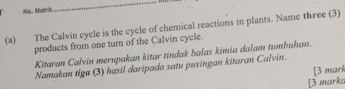 No. Matrik. 
_ 
(a) The Calvin cycle is the cycle of chemical reactions in plants. Name three (3) 
products from one turn of the Calvin cycle. 
Kitaran Calvin merupakan kitar tindak balas kimia dalam tumbuhan. 
Namakan tiga (3) hasil daripada satu pusingan kitaran Calvin. 
[3 mark 
[3 marka