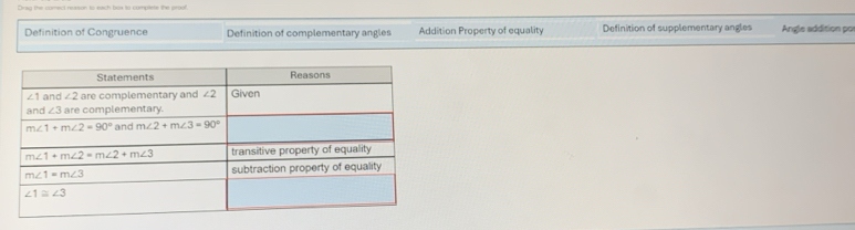 Dray the comect reason to each box to complete the proof
Definition of Congruence Definition of complementary angles Addition Property of equality Definition of supplementary angles Angle addition po