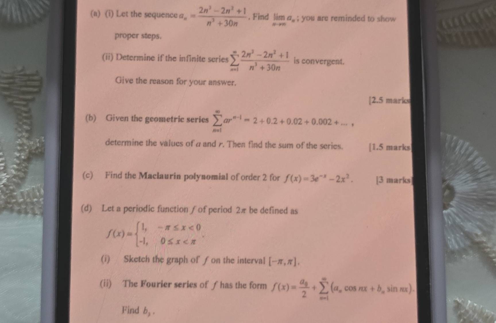 Let the sequence a_n= (2n^3-2n^2+1)/n^3+30n . Find limlimits _nto ∈fty a_n; you are reminded to show 
proper steps. 
(ii) Determine if the infinite series sumlimits _(n=1)^(∈fty) (2n^3-2n^2+1)/n^3+30n  is convergent. 
Give the reason for your answer. 
[2.5 marks 
(b) Given the geometric series sumlimits _(n=1)^(∈fty)ar^(n-1)=2+0.2+0.02+0.002+..., 
determine the values of a and r. Then find the sum of the series. [1.5 marks 
(c) Find the Maclaurin polynomial of order 2 for f(x)=3e^(-x)-2x^2. [3 marks] 
(d) Let a periodic function ∫ of period 2π be defined as
f(x)=beginarrayl 1,-π ≤ x<0 -1,0≤ x . 
(i) Sketch the graph of ƒ on the interval [-π ,π ]. 
(ii) The Fourier series of ƒ has the form f(x)=frac a_02+sumlimits _(n=1)^(∈fty)(a_ncos nx+b_nsin nx). 
Find b_2,