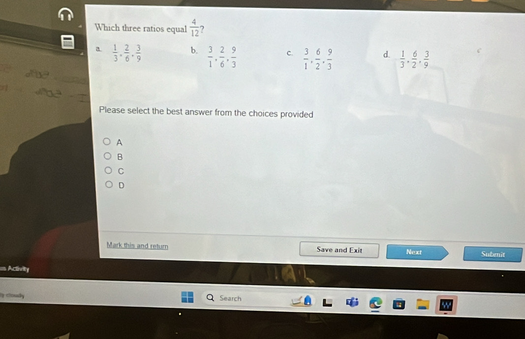 Which three ratios equal  4/12 
a  1/3 ,  2/6 ,  3/9  b.  3/1 ,  2/6 ,  9/3  c.  3/1 ,  6/2 ,  9/3  d.  1/3 ,  6/2 ,  3/9 
Please select the best answer from the choices provided
A
B
C
D
Mark this and return Save and Exit Next Submît
= Activity
y cloudy Search