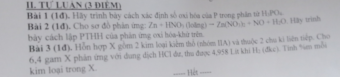 Tự LUÁN (3 ĐIÊM) 
Bài 1 (1đ). Hãy trình bày cách xác định số oxi hóa của P trong phân tử H_3PO_4
Bài 2 (1đ). Cho sơ đồ phản ứng: Zn+HNO_3(lodng)to Zn(NO_3)_2+NO+H_2O. Hãy trình 
bày cách lập PTHH của phản ứng oxi hóa-khử trên. 
Bài 3 (1đ). Hỗn hợp X gồm 2 kim loại kiểm thổ (nhóm IIA) và thuộc 2 chu kỉ liên tiếp. Cho 
6, 4 gam X phản ứng với dung dịch HCl dư, thu được 4,958 Lít khi H_2 (đkc). Tinh % m mỗi 
kim loại trong X. 
=---= Hết -----