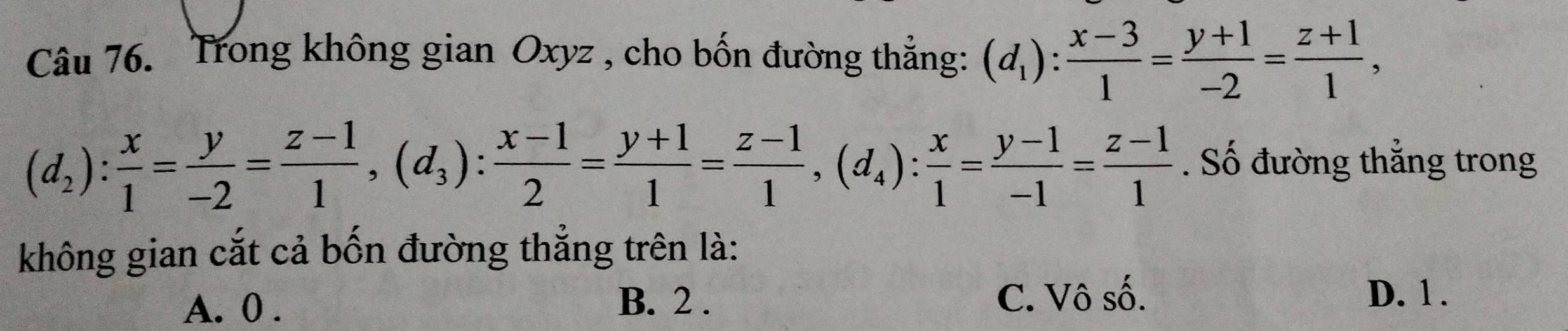 Trong không gian Oxyz , cho bốn đường thẳng: (d_1): (x-3)/1 = (y+1)/-2 = (z+1)/1 ,
(d_2): x/1 = y/-2 = (z-1)/1 , (d_3) :  (x-1)/2 = (y+1)/1 = (z-1)/1 , (d_4): x/1 = (y-1)/-1 = (z-1)/1 . Số đường thẳng trong
không gian cắt cả bốn đường thắng trên là:
A. 0. B. 2. C. Vô số. D. 1.