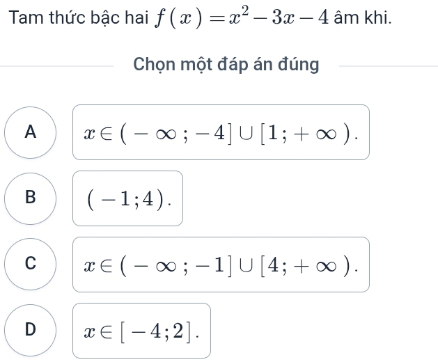 Tam thức bậc hai f(x)=x^2-3x-4 âm khi.
Chọn một đáp án đúng
A x∈ (-∈fty ;-4]∪ [1;+∈fty ).
B (-1;4).
C x∈ (-∈fty ;-1]∪ [4;+∈fty ).
D x∈ [-4;2].