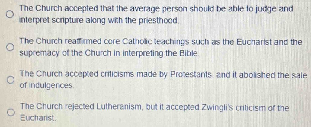 The Church accepted that the average person should be able to judge and
interpret scripture along with the priesthood.
The Church reaffirmed core Catholic teachings such as the Eucharist and the
supremacy of the Church in interpreting the Bible.
The Church accepted criticisms made by Protestants, and it abolished the sale
of indulgences.
The Church rejected Lutheranism, but it accepted Zwingli's criticism of the
Eucharist.