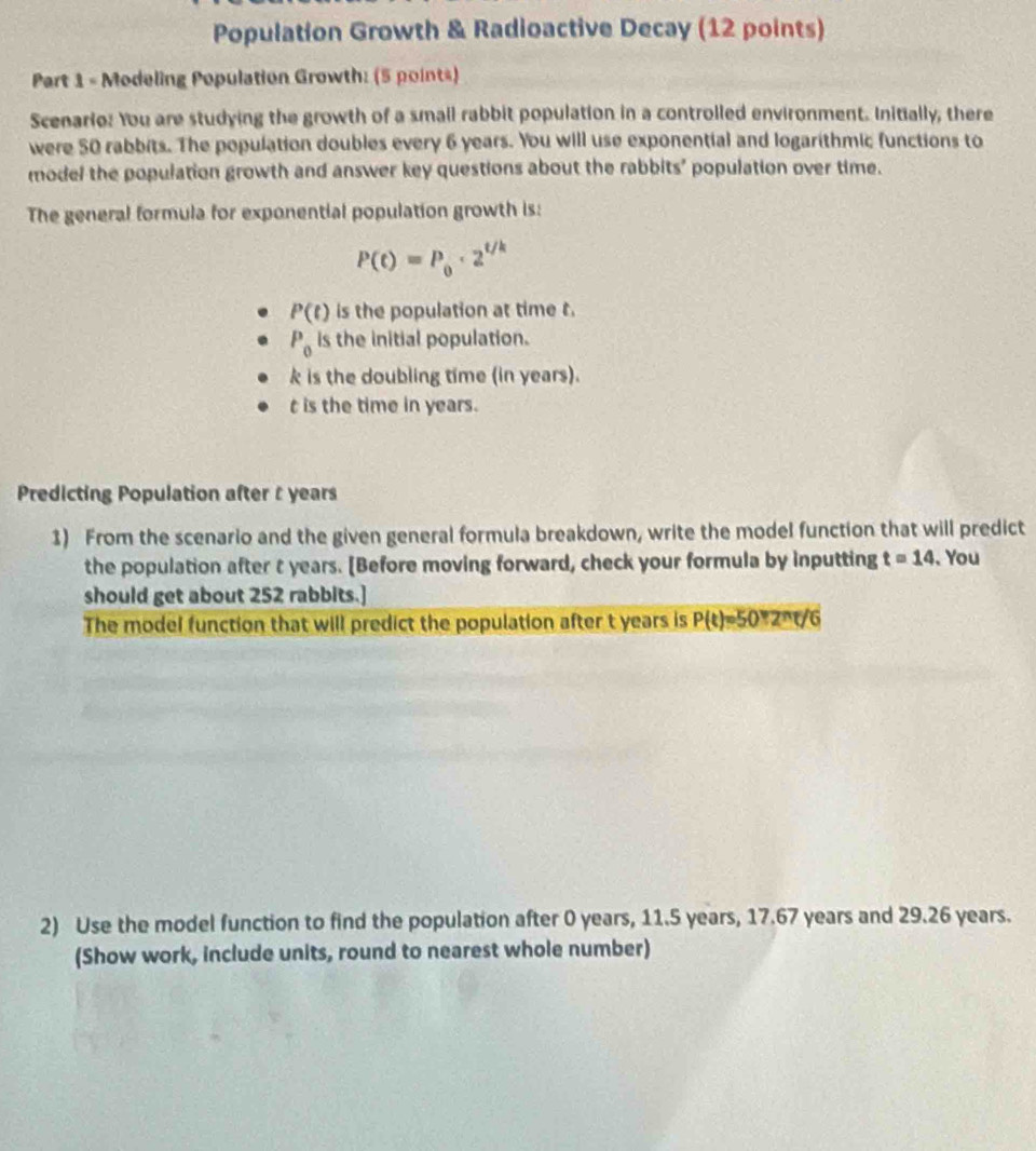 Population Growth & Radioactive Decay (12 points)
Part 1 - Modeling Population Growth: (5 points)
Scenario: You are studying the growth of a small rabbit population in a controlled environment. Initially, there
were 50 rabbits. The population doubles every 6 years. You will use exponential and logarithmic functions to
model the population growth and answer key questions about the rabbits' population over time.
The general formula for exponential population growth is:
P(t)=P_0· 2^(t/k)
P(t) is the population at time t.
P_0 is the initial population.
k is the doubling time (in years).
t is the time in years.
Predicting Population after t years
1) From the scenario and the given general formula breakdown, write the model function that will predict
the population after t years. [Before moving forward, check your formula by inputting t=14. You
should get about 252 rabbits.]
The model function that will predict the population after t years is P(t)=50+2^nt/6
2) Use the model function to find the population after 0 years, 11.5 years, 17.67 years and 29.26 years.
(Show work, include units, round to nearest whole number)