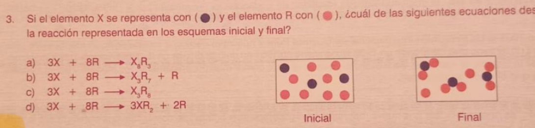 Si el elemento X se representa con ( ● ) y el elemento R con ( ● ), ¿cuál de las siguientes ecuaciones des
la reacción representada en los esquemas inicial y final?
a) 3X+8Rto X_8R_3
b) 3X+8Rto X_3R_7+R
c) 3X+8Rto X_3R_8
d) 3X+8Rto 3XR_2+2R
Inicial Final