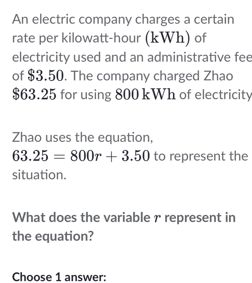 An electric company charges a certain 
rate per kilowatt-hour (kWh) of 
electricity used and an administrative fee 
of $3.50. The company charged Zhao
$63.25 for using 800 kWh of electricity 
Zhao uses the equation,
63.25=800r+3.50 to represent the 
situation. 
What does the variable r represent in 
the equation? 
Choose 1 answer: