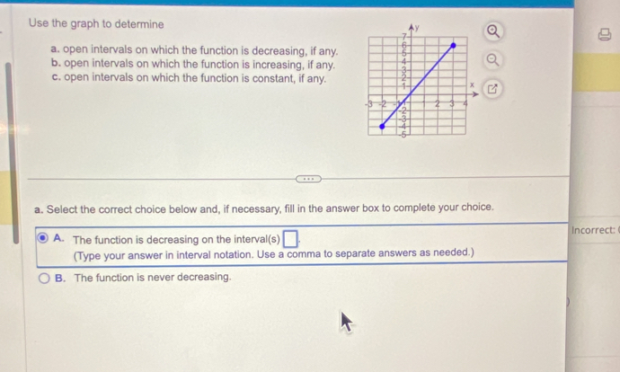 Use the graph to determine 
a. open intervals on which the function is decreasing, if any.
b. open intervals on which the function is increasing, if any.
c. open intervals on which the function is constant, if any.
a. Select the correct choice below and, if necessary, fill in the answer box to complete your choice.
Incorrect:
A. The function is decreasing on the interval(s) □ 
(Type your answer in interval notation. Use a comma to separate answers as needed.)
B. The function is never decreasing.