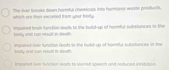 The liver breaks down harmful chemicals into harmless waste products,
which are then excreted from your body.
Impaired brain function leads to the build-up of harmful substances in the
body and can result in death.
Impaired liver function leads to the build-up of harmful substances in the
body and can result in death.
Impaired liver function leads to slurred speech and reduced inhibition.