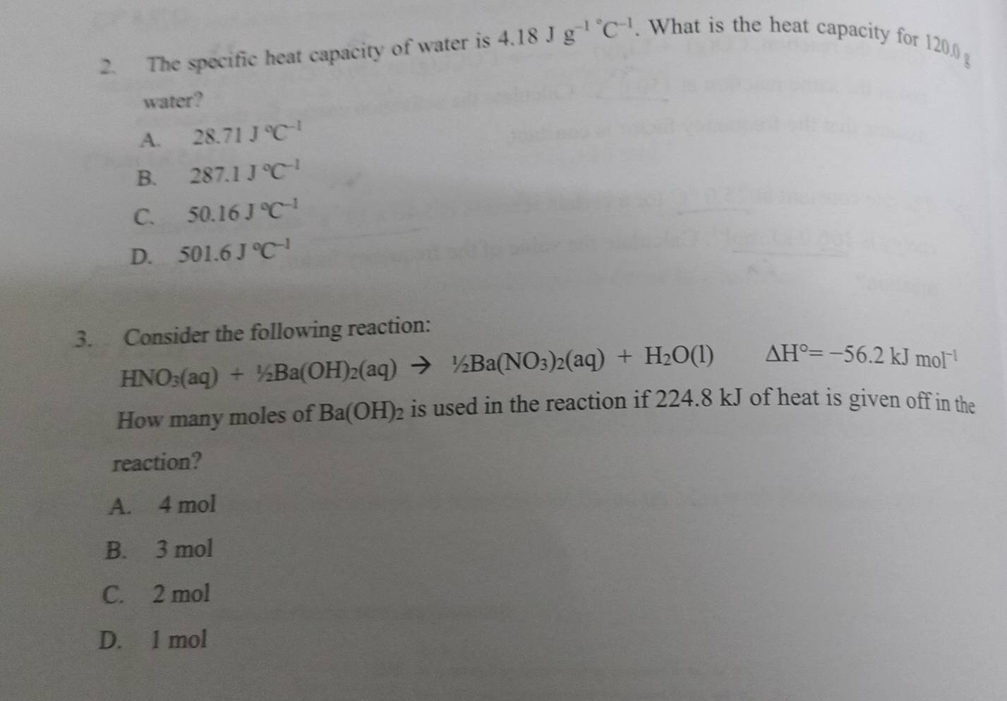 The specific heat capacity of water is 4.18Jg^(-1^circ)C^(-1). What is the heat capacity for 120.0 g
water?
A. 28.71J°C^(-1)
B. 287.1J°C^(-1)
C. 50.16J°C^(-1)
D. 501.6J°C^(-1)
3. Consider the following reaction:
HNO_3(aq)+1/2Ba(OH)_2(aq)to 1/2Ba(NO_3)_2(aq)+H_2O(l) △ H°=-56.2kJmol^(-1)
How many moles of Ba(OH)_2 is used in the reaction if 224.8 kJ of heat is given off in the
reaction?
A. 4 mol
B. 3 mol
C. 2 mol
D. 1 mol