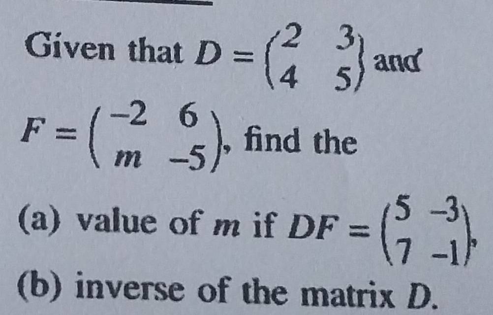 Given that D=beginpmatrix 2&3 4&5endpmatrix and
F=beginpmatrix -2&6 m&-5endpmatrix. find the
(a) value of m if DF=beginpmatrix 5&-3 7&-1endpmatrix , 
(b) inverse of the matrix D.