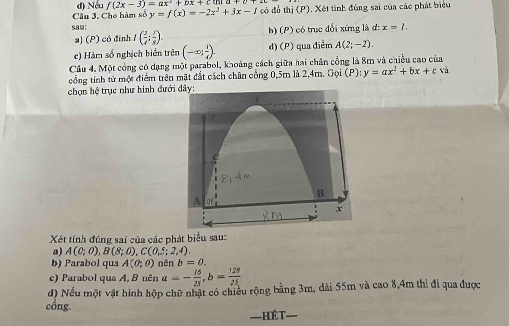 d) Nếu f(2x-3)=ax^2+bx+ c thi a+b+
Câu 3. Cho hàm số y=f(x)=-2x^2+3x-1 có đồ thị (P). Xét tính đúng sai của các phát biểu
sau: x=1.
a) (P) có đinh I( 3/4 ; 1/8 ). b) (P) có trục đối xứng là d:
c) Hàm số nghịch biến trên (-∈fty ; 3/4 ). d) (P) qua điểm A(2;-2). 
Câu 4. Một cổng có dạng một parabol, khoảng cách giữa hai chân cổng là 8m và chiều cao của
cổồng tính từ một điểm trên mặt đất cách chân cổng 0,5m là 2,4m. Gọi (P): y=ax^2+bx+c và
chọn hệ trục như hình dưới
Xét tính đúng sai của các phát biểu sau:
a) A(0;0), B(8;0), C(0,5;2,4). 
b) Parabol qua A(0;0) nên b=0. 
c) Parabol qua A, B nên a=- 16/25 , b= 128/25 
d) Nếu một vật hình hộp chữ nhật có chiều rộng bằng 3m, dài 55m và cao 8,4m thì đi qua được
cổng.
—HÉT—_