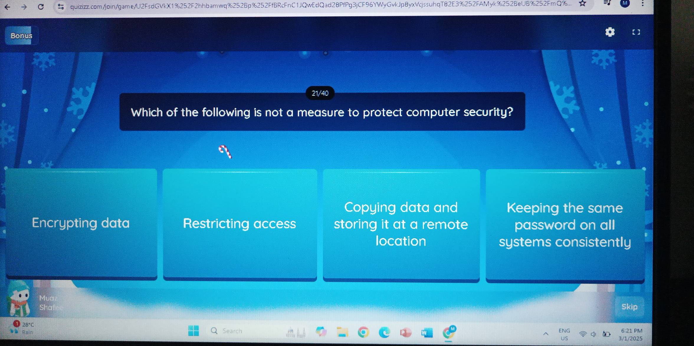 quizizz.com/join/game/U2FsdGVkX1%252F2hhbamwq%252Bp%252FfBRcFnC1JQwEdQad28PfPg3jCF96YWyGvkJp8yxVcjssuhqT82E3%252FAMyk%252BeUB%252FmQ%.
Bonus
21/40
Which of the following is not a measure to protect computer security?
Copying data and Keeping the same
Encrypting data Restricting access storing it at a remote password on all
location systems consistently
Skip
Search 6:21 PM
3/1/2025