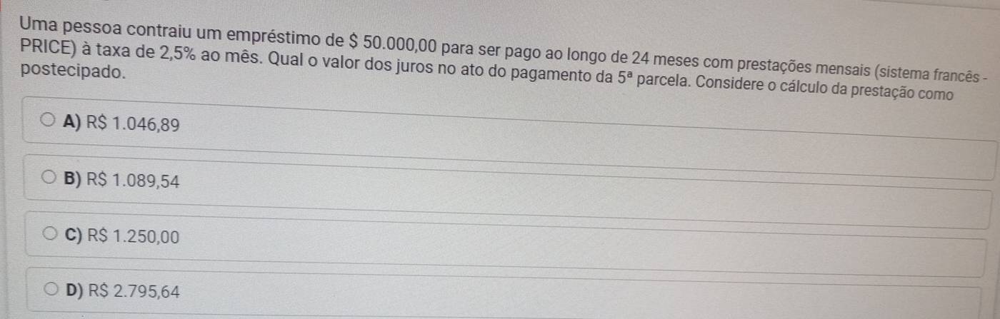 Uma pessoa contraiu um empréstimo de $ 50.000,00 para ser pago ao longo de 24 meses com prestações mensais (sistema francês -
postecipado.
PRICE) à taxa de 2,5% ao mês. Qual o valor dos juros no ato do pagamento da 5^a parcela. Considere o cálculo da prestação como
A) R$ 1.046,89
B) R$ 1.089,54
C) R$ 1.250,00
D) R$ 2.795,64