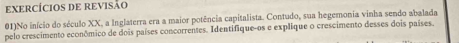 EXERCÍCIOS DE REVISÃO 
01)No início do século XX, a Inglaterra era a maior potência capitalista. Contudo, sua hegemonia vinha sendo abalada 
pelo crescimento econômico de dois países concorrentes. Identifique-os e explique o crescimento desses dois países.