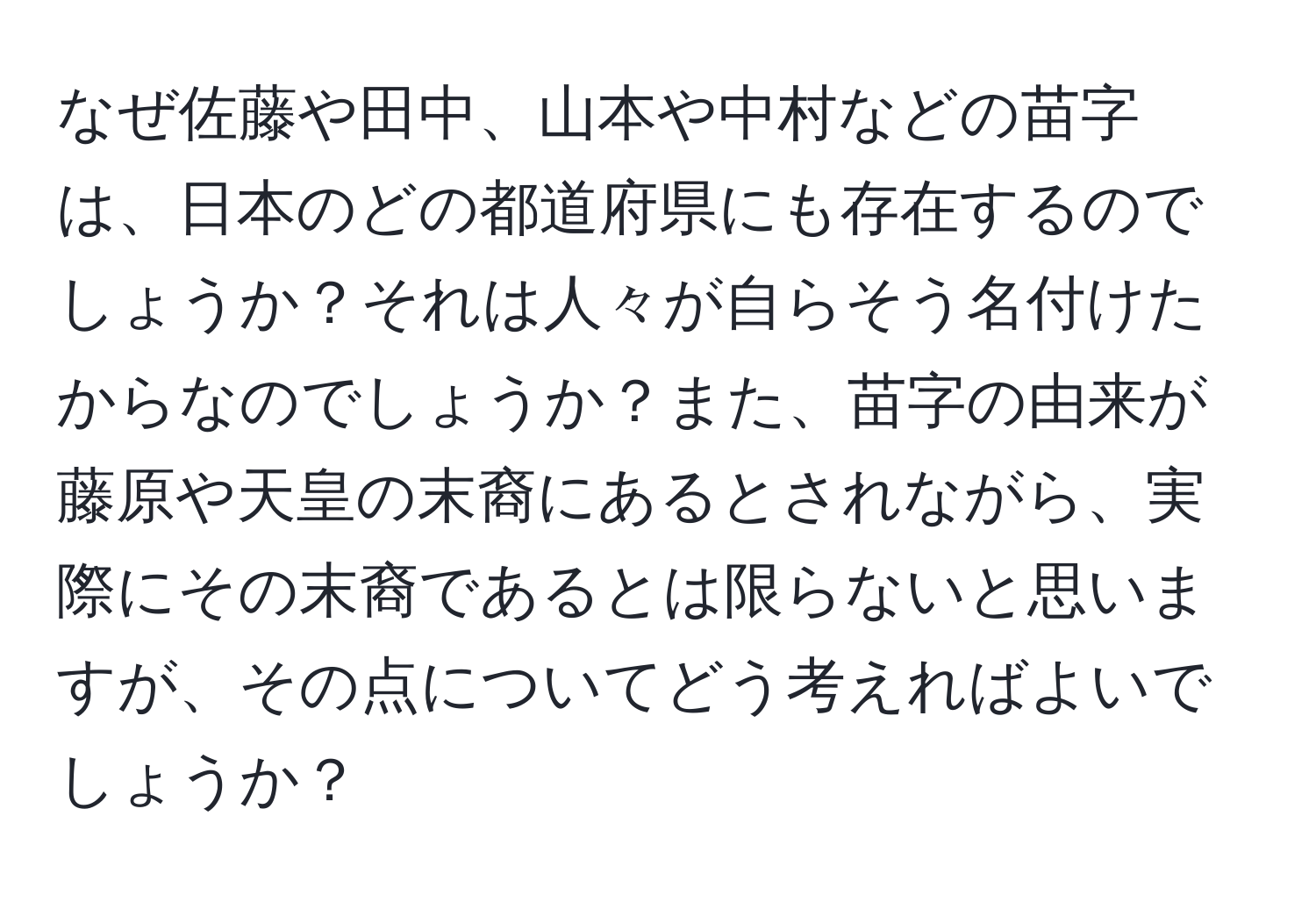 なぜ佐藤や田中、山本や中村などの苗字は、日本のどの都道府県にも存在するのでしょうか？それは人々が自らそう名付けたからなのでしょうか？また、苗字の由来が藤原や天皇の末裔にあるとされながら、実際にその末裔であるとは限らないと思いますが、その点についてどう考えればよいでしょうか？