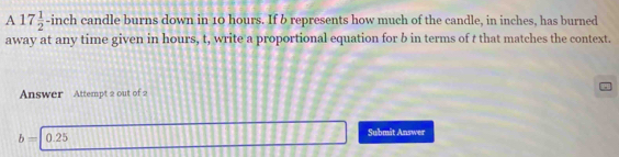 A 17 1/2 -inc ch candle burns down in 10 hours. If b represents how much of the candle, in inches, has burned 
away at any time given in hours, t, write a proportional equation for b in terms of t that matches the context. 
Answer Attempt 2 out of 2
b=0.25
Submît Answer