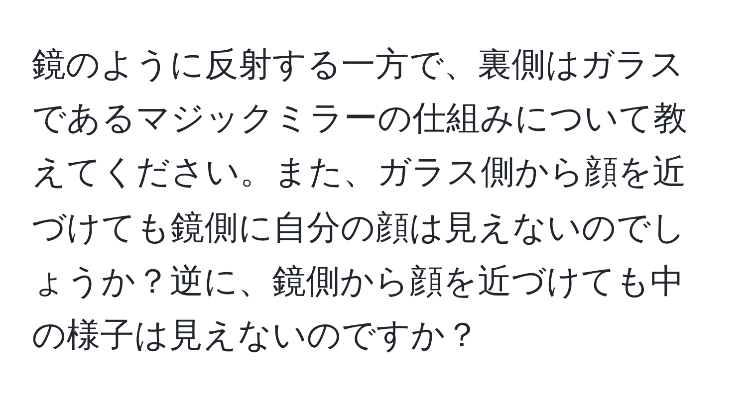 鏡のように反射する一方で、裏側はガラスであるマジックミラーの仕組みについて教えてください。また、ガラス側から顔を近づけても鏡側に自分の顔は見えないのでしょうか？逆に、鏡側から顔を近づけても中の様子は見えないのですか？