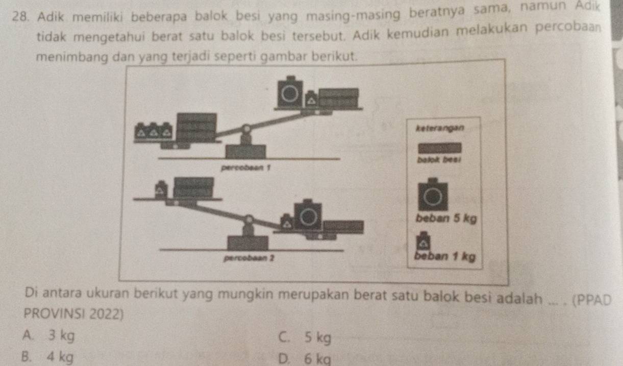 Adik memiliki beberapa balok besi yang masing-masing beratnya sama, namun Adik
tidak mengetahui berat satu balok besi tersebut. Adik kemudian melakukan percobaan
menimbang dan yang terjadi seperti gambar berikut.
keterangan
balok besi
beban 5 kg
beban 1 kg
Di antara ukuran berikut yang mungkin merupakan berat satu balok besi adalah ... . (PPAD
PROVINSI 2022)
A. 3 kg C. 5 kg
B. 4 kg D. 6 kg