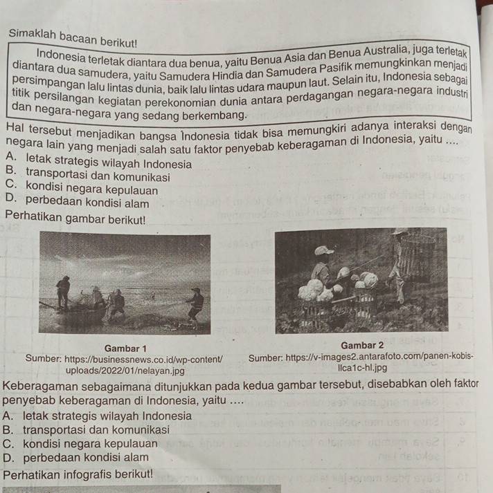 Simaklah bacaan berikut!
Indonesia terletak diantara dua benua, yaitu Benua Asia dan Benua Australia, juga terletak
diantara dua samudera, yaitu Samudera Hindia dan Samudera Pasifik memungkinkan menjadi
persimpangan lalu lintas dunia, baik lalu lintas udara maupun laut. Selain itu, Indonesia sebagai
titik persilangan kegiatan perekonomian dunia antara perdagangan negara-negara industri
dan negara-negara yang sedang berkembang.
Hal tersebut menjadikan bangsa Indonesia tidak bisa memungkiri adanya interaksi dengan
negara lain yang menjadi salah satu faktor penyebab keberagaman di Indonesia, yaitu ...
A. letak strategis wilayah Indonesia
B. transportasi dan komunikasi
C. kondisi negara kepulauan
D. perbedaan kondisi alam
Perhatikan gambar berikut!
Gambar 1 Gambar 2
Sumber: https://businessnews.co.id/wp-content/ Sumber: https://v-images2.antarafoto.com/panen-kobis-
uploads/2022/01/nelayan.jpg Ilca1c-hl.jpg
Keberagaman sebagaimana ditunjukkan pada kedua gambar tersebut, disebabkan oleh faktor
penyebab keberagaman di Indonesia, yaitu ....
A. letak strategis wilayah Indonesia
B. transportasi dan komunikasi
C. kondisi negara kepulauan
D. perbedaan kondisi alam
Perhatikan infografis berikut!