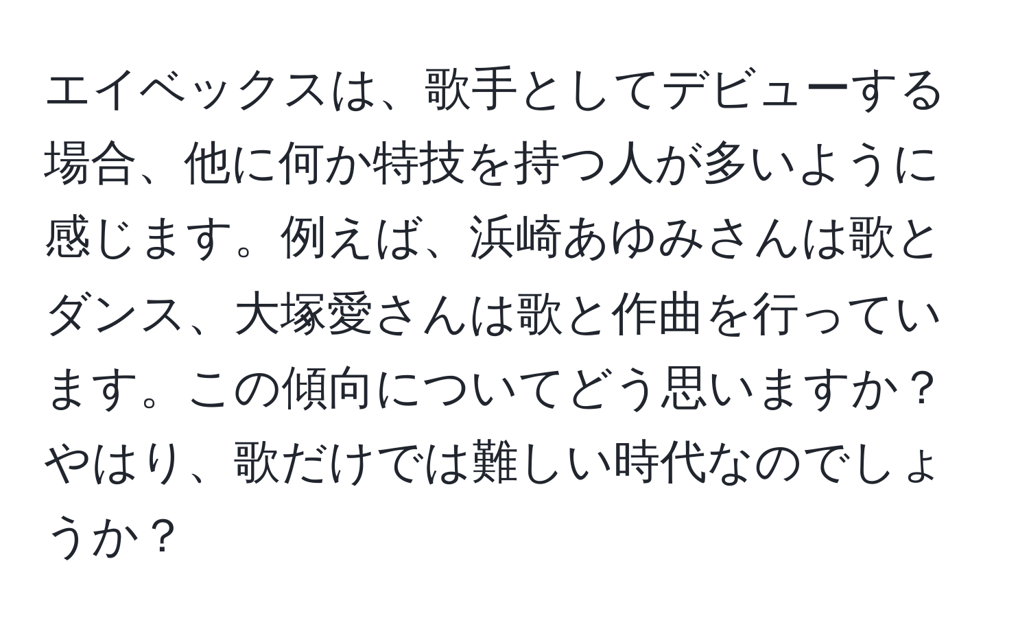 エイベックスは、歌手としてデビューする場合、他に何か特技を持つ人が多いように感じます。例えば、浜崎あゆみさんは歌とダンス、大塚愛さんは歌と作曲を行っています。この傾向についてどう思いますか？やはり、歌だけでは難しい時代なのでしょうか？