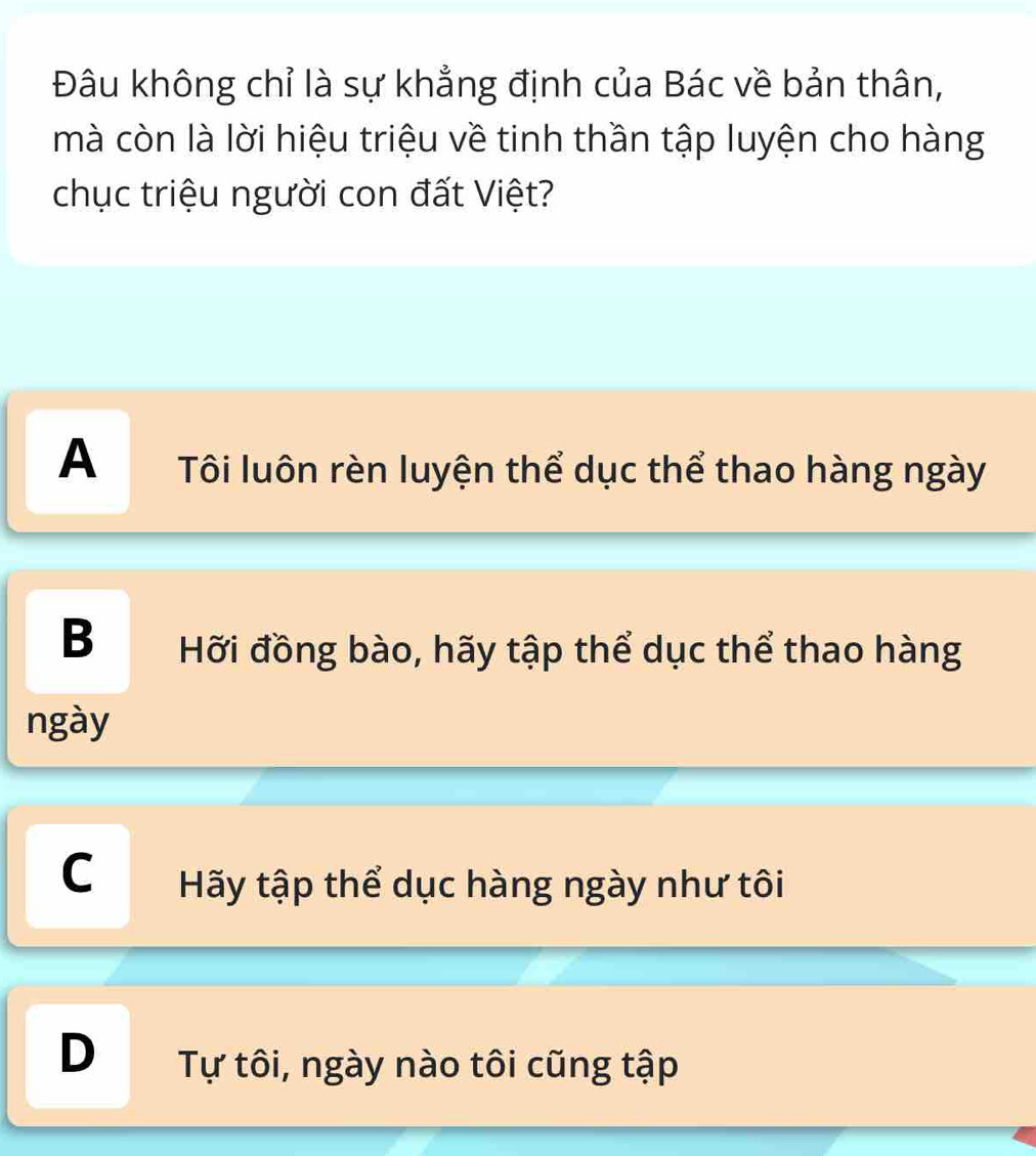 Đâu không chỉ là sự khẳng định của Bác về bản thân,
mà còn là lời hiệu triệu về tinh thần tập luyện cho hàng
chục triệu người con đất Việt?
A Tôi luôn rèn luyện thể dục thể thao hàng ngày
BHỡi đồng bào, hãy tập thể dục thể thao hàng
ngày
C Hãy tập thể dục hàng ngày như tôi
D Tự tôi, ngày nào tôi cũng tập