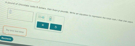 A pound of chocolate costs B doliars. Dan buys p pounds. Write an equation to represent the total cost c that Dan pays
□ =□  □ /□   
× 
Try one last time 
Recheck